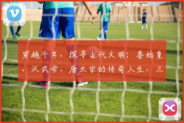 穿越千年，探寻古代文明：秦始皇、汉武帝、唐太宗的传奇人生，三大帝王争霸记