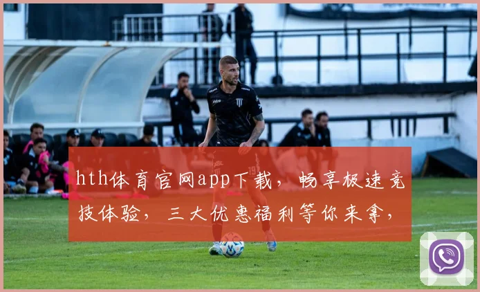 hth体育官网app下载，畅享极速竞技体验，三大优惠福利等你来拿，速来下载